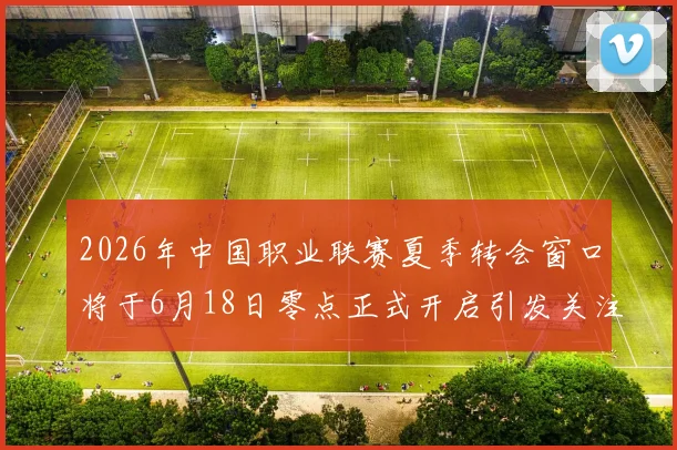 2026年中国职业联赛夏季转会窗口将于6月18日零点正式开启引发关注