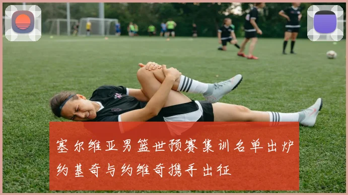 塞尔维亚男篮世预赛集训名单出炉约基奇与约维奇携手出征