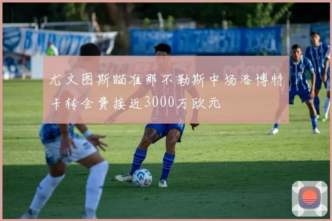 尤文图斯瞄准那不勒斯中场洛博特卡转会费接近3000万欧元