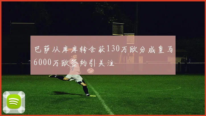 巴萨从库库转会获130万欧分成皇马6000万欧签约引关注