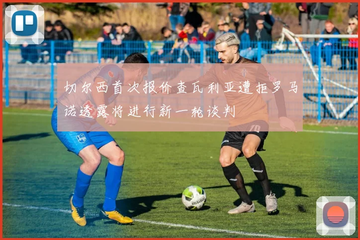 切尔西首次报价查瓦利亚遭拒罗马诺透露将进行新一轮谈判