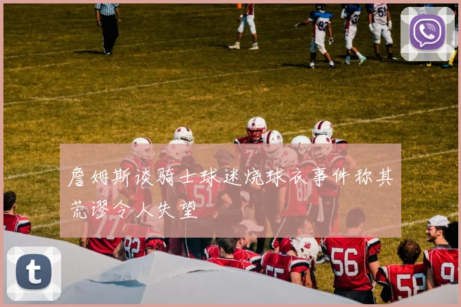 詹姆斯谈骑士球迷烧球衣事件称其荒谬令人失望