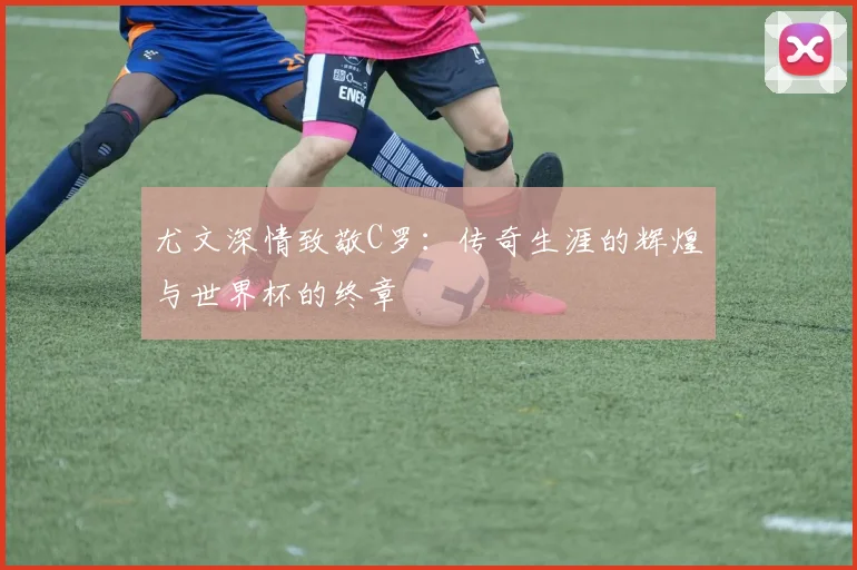 尤文深情致敬C罗：传奇生涯的辉煌与世界杯的终章