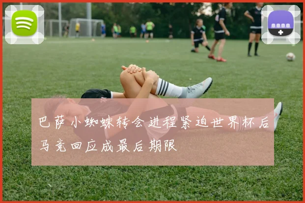 巴萨小蜘蛛转会进程紧迫世界杯后马竞回应成最后期限