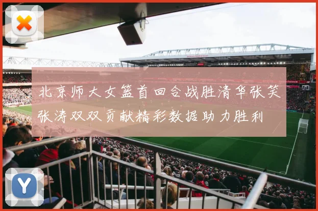 北京师大女篮首回合战胜清华张笑张涛双双贡献精彩数据助力胜利