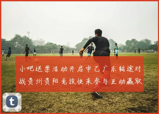 小吧送票活动开启中乙广东铭途对战贵州贵阳竞技快来参与互动赢取球票