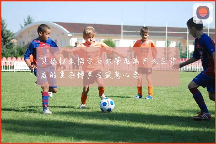 贝赫拉米揭示马尔蒂尼离开米兰背后的复杂博弈与疲惫心态